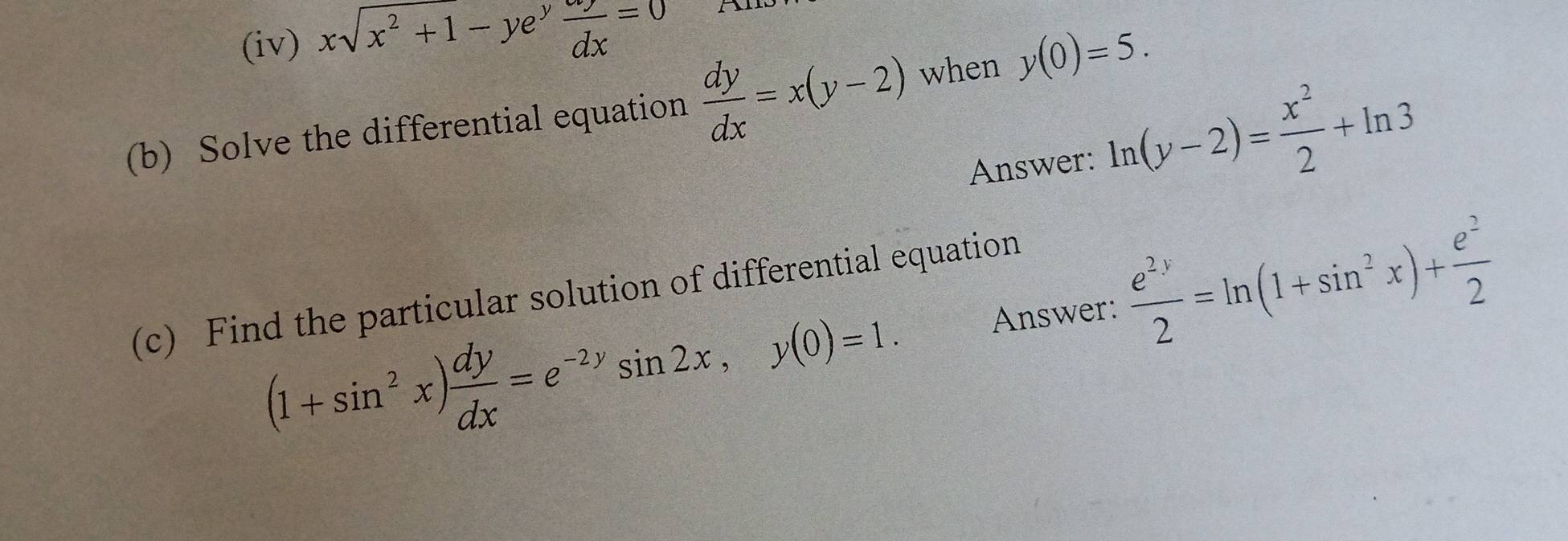 (iv) xsqrt(x^2+1)-ye^yfrac ^aydx=0
(b) Solve the differential equation  dy/dx =x(y-2) when y(0)=5. 
Answer: ln (y-2)= x^2/2 +ln 3
Answer:  e^(2y)/2 =ln (1+sin^2x)+ e^2/2 
(c) Find the particular solution of differential equation
(1+sin^2x) dy/dx =e^(-2y)sin 2x, y(0)=1.