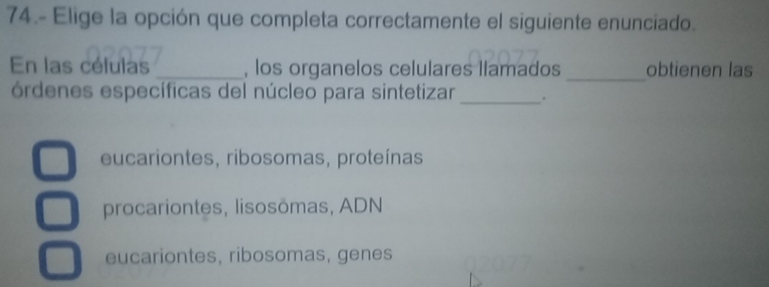 74.- Elige la opción que completa correctamente el siguiente enunciado.
En las células _, los organelos celulares llamados_ obtienen las
órdenes específicas del núcleo para sintetizar_
.
eucariontes, ribosomas, proteínas
procariontes, lisosömas, ADN
eucariontes, ribosomas, genes