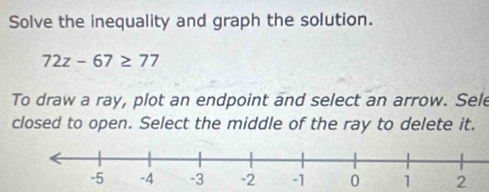 Solve the inequality and graph the solution.
72z-67≥ 77
To draw a ray, plot an endpoint and select an arrow. Sele 
closed to open. Select the middle of the ray to delete it.