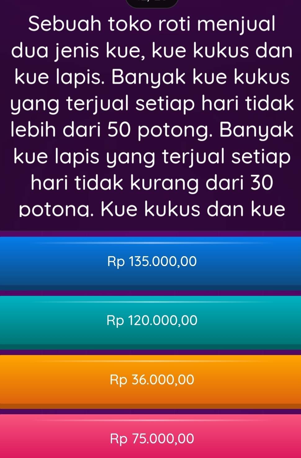 Sebuah toko roti menjual
dua jenis kue, kue kukus dan
kue lapis. Banyak kue kukus
yang terjual setiap hari tidak
lebih dari 50 potong. Banyak
kue lapis yang terjual setiap
hari tidak kurang dari 30
potona. Kue kukus dan kue
Rp 135.000,00
Rp 120.000,00
Rp 36.000,00
Rp 75.000,00