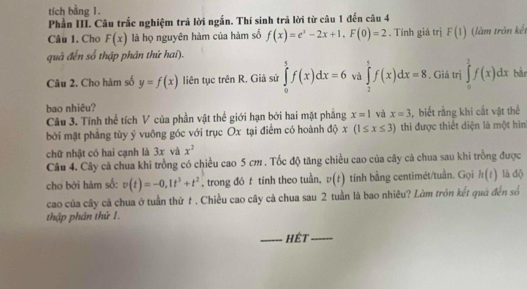 tích bằng 1. 
Phần III. Câu trắc nghiệm trả lời ngắn. Thí sinh trả lời từ câu 1 đến câu 4 
Câu 1. Cho F(x) là họ nguyên hàm của hàm số f(x)=e^x-2x+1, F(0)=2. Tính giá trị F(1) (làm tròn kết 
quả đến số thập phân thứ hai). 
Câu 2. Cho hàm số y=f(x) liên tục trên R. Giả sử ∈tlimits _0^(5f(x)dx=6 và ∈tlimits _2^5f(x)dx=8. Giá trị ∈tlimits _0^2f(x)dx bǎn 
bao nhiêu? 
Câu 3. Tính thể tích V của phần vật thể giới hạn bởi hai mặt phẳng x=1 và x=3 , biết rằng khi cắt vật thể 
bởi mặt phẳng tùy ý vuông góc với trục Ox tại điểm có hoành độ x(1≤ x≤ 3) thì được thiết diện là một hìn 
chữ nhật có hai cạnh là 3x và x^2)
Câu 4. Cây cả chua khi trồng có chiều cao 5 cm. Tốc độ tăng chiều cao của cây cà chua sau khi trồng được 
cho bởi hàm số: v(t)=-0, 1t^3+t^2 , trong đó t tính theo tuần, v(t) tính bằng centimét/tuần. Gọi h(t) là độ 
cao của cây cả chua ở tuần thứ t . Chiều cao cây cả chua sau 2 tuần là bao nhiêu? Làm tròn kết quả đến số 
thập phân thứ 1. 
_hÉt_