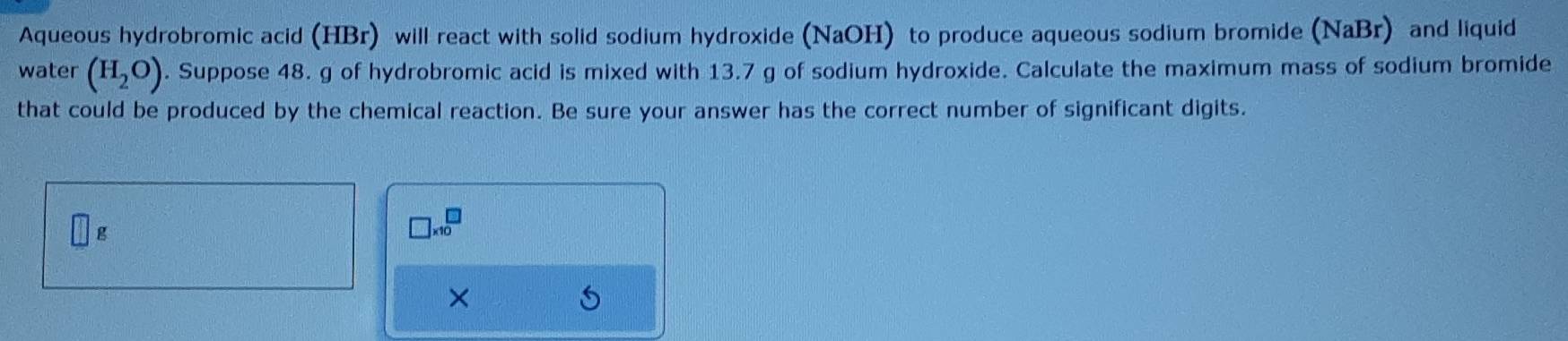 Aqueous hydrobromic acid (HBr) will react with solid sodium hydroxide (NaOH) to produce aqueous sodium bromide (NaBr) and liquid 
water (H_2O). Suppose 48. g of hydrobromic acid is mixed with 13.7 g of sodium hydroxide. Calculate the maximum mass of sodium bromide 
that could be produced by the chemical reaction. Be sure your answer has the correct number of significant digits.
□ g
□ * 10^(□)
×