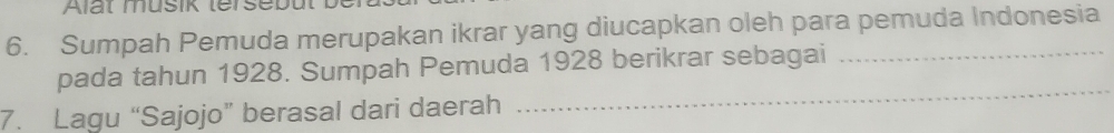 Alat musik tersebut 
6. Sumpah Pemuda merupakan ikrar yang diucapkan oleh para pemuda Indonesia 
_ 
pada tahun 1928. Sumpah Pemuda 1928 berikrar sebagai 
7. Lagu “Sajojo” berasal dari daerah 
_