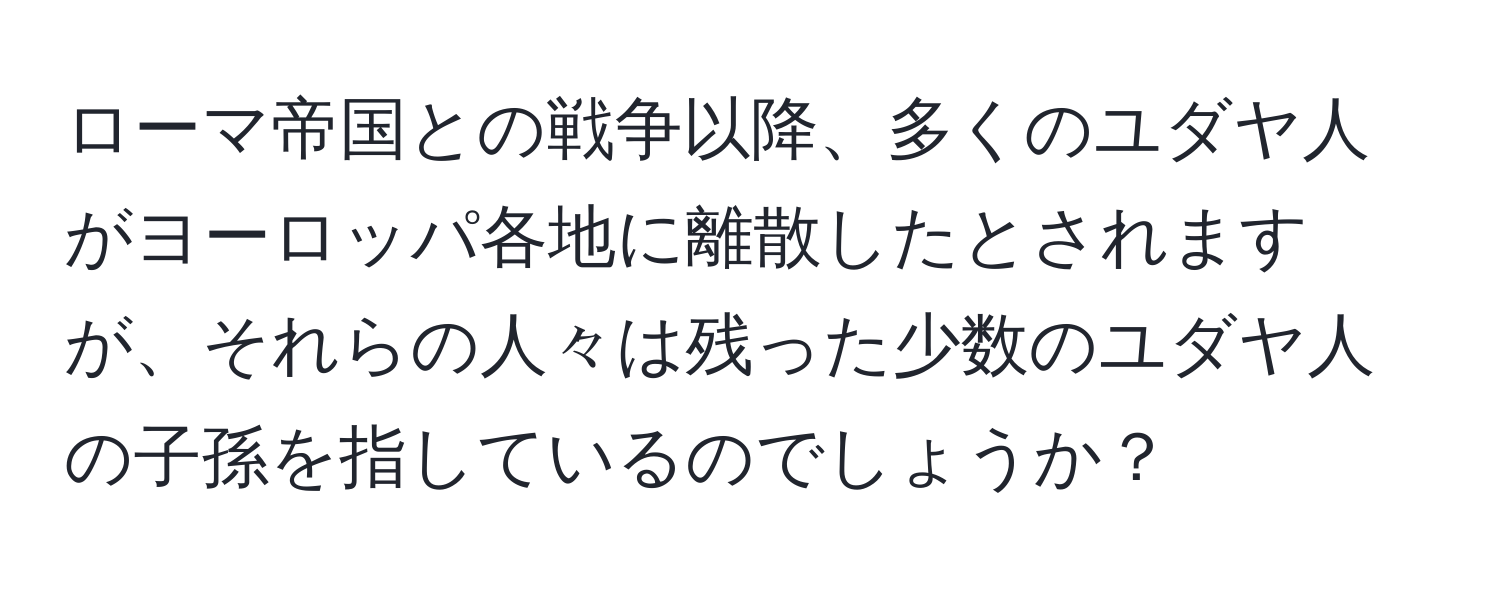 ローマ帝国との戦争以降、多くのユダヤ人がヨーロッパ各地に離散したとされますが、それらの人々は残った少数のユダヤ人の子孫を指しているのでしょうか？