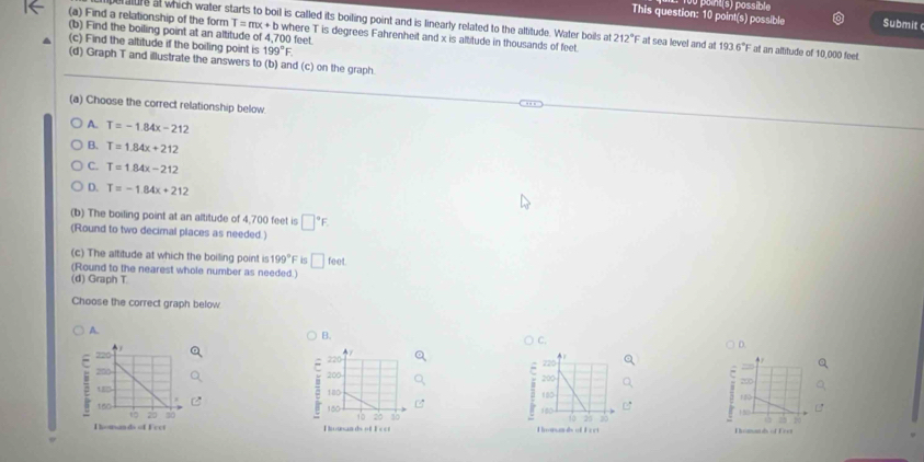 This question: 10 point(s) possible u point(s) possible Submit
(a) Find a relationship of the form T=mx+b where T is degrees Fahrenheit and x is altitude in thousands of feet.
ure at which water starts to boil is called its boiling point and is linearly related to the altitude. Water boils at 212°F at sea level and at 193.6°F at an altitude of 10,000 feet.
(b) Find the boiling point at an altitude of 4,700 feet
(c) Find the altitude if the boiling point is 199°F. 
(d) Graph T and illustrate the answers to (b) and (c) on the graph
(a) Choose the correct relationship below
A. T=-1.84x-212
B. T=1.84x+212
C. T=1.84x-212
D. T=-1.84x+212
(b) The boiling point at an altitude of 4,700 feet is □°F
(Round to two decimal places as needed.)
(c) The altitude at which the boiling point is 199°F is □ feet
(Round to the nearest whole number as needed.)
(d) Graph T
Choose the correct graph below
A.
B.
C.
D.

20

150
2
Thomands of Fret