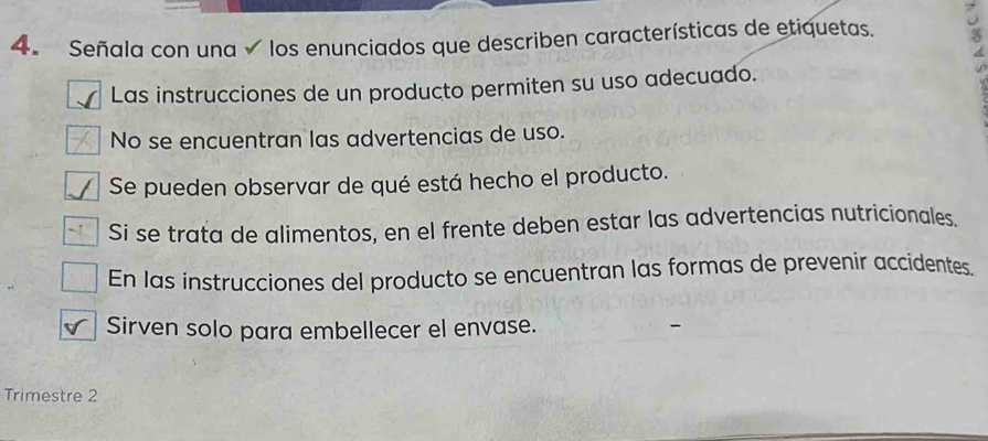 Señala con una los enunciados que describen características de etiquetas. 
Las instrucciones de un producto permiten su uso adecuado. 
No se encuentran las advertencias de uso. 
Se pueden observar de qué está hecho el producto. 
Si se trata de alimentos, en el frente deben estar las advertencias nutricionales. 
En las instrucciones del producto se encuentran las formas de prevenir accidentes. 
Sirven solo para embellecer el envase. 
Trimestre 2