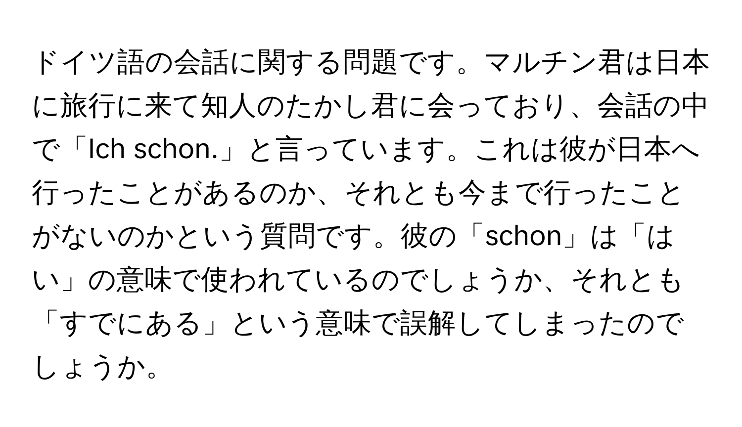 ドイツ語の会話に関する問題です。マルチン君は日本に旅行に来て知人のたかし君に会っており、会話の中で「Ich schon.」と言っています。これは彼が日本へ行ったことがあるのか、それとも今まで行ったことがないのかという質問です。彼の「schon」は「はい」の意味で使われているのでしょうか、それとも「すでにある」という意味で誤解してしまったのでしょうか。