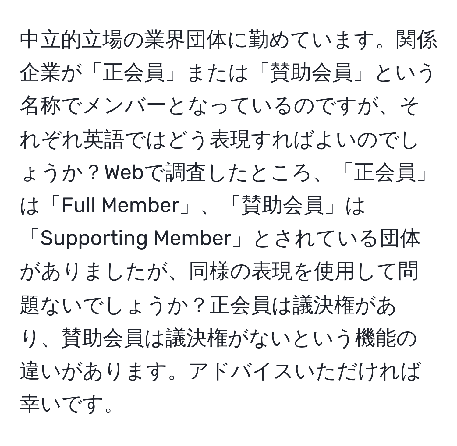 中立的立場の業界団体に勤めています。関係企業が「正会員」または「賛助会員」という名称でメンバーとなっているのですが、それぞれ英語ではどう表現すればよいのでしょうか？Webで調査したところ、「正会員」は「Full Member」、「賛助会員」は「Supporting Member」とされている団体がありましたが、同様の表現を使用して問題ないでしょうか？正会員は議決権があり、賛助会員は議決権がないという機能の違いがあります。アドバイスいただければ幸いです。