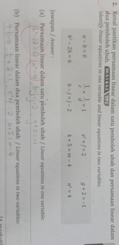 Kenal pastikan persamaan linear dalam satu pemboleh ubah dan persamaan linear dalam
dua pemboleh ubah. SK6.1 & 6.2 TP1
Identify linear equations in one variable and linear equations in two variables.
Jawapan / Answer :
(a) Persamaan linear dalam satu pemboleh ubah / Linear equations in one variable:
(b) Persamaan linear dalam dua pemboleh ubah / Linear equations in two variables:
A  marka h