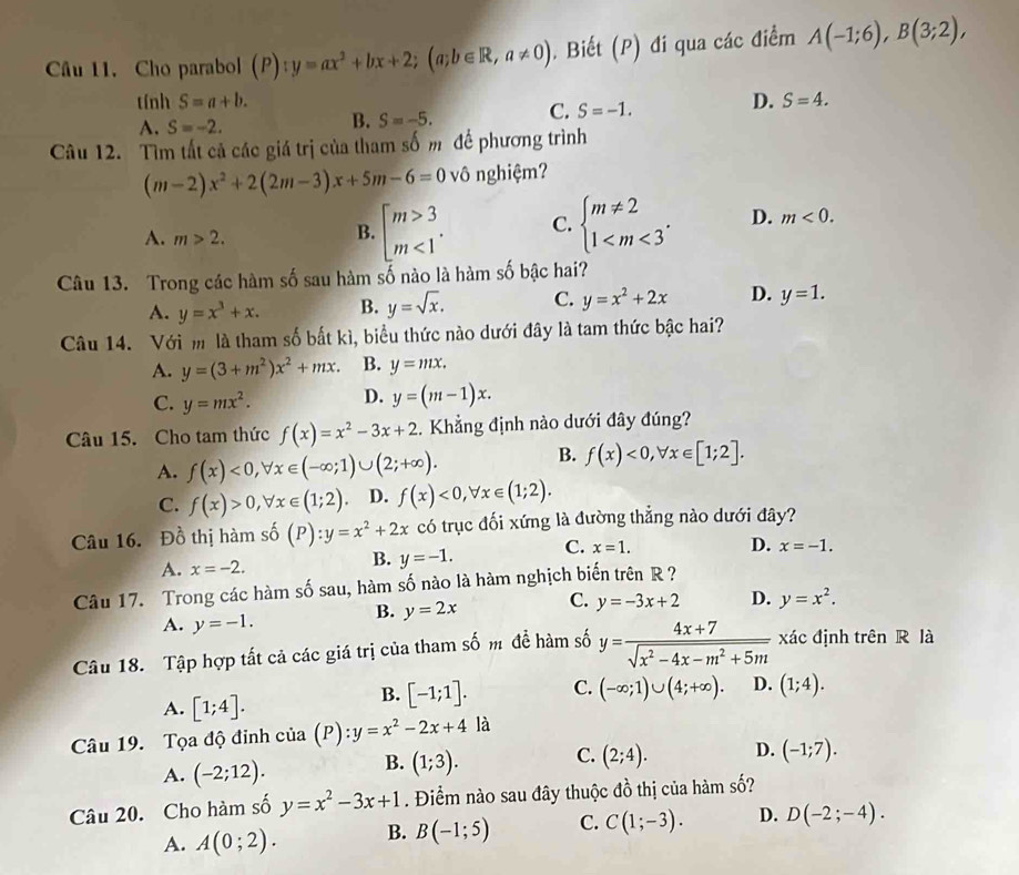 Cho parabol (P) ):y=ax^2+bx+2;(a;b∈ R,a!= 0). Biết (P) đi qua các điểm A(-1;6),B(3;2),
tính S=a+b. D. S=4.
A. S=-2.
B. S=-5. C. S=-1.
Câu 12. Tìm tất cả các giá trị của tham số m để phương trình
(m-2)x^2+2(2m-3)x+5m-6=0 vô nghiệm?
A. m>2.
B. beginarrayl m>3 m<1endarray. . C. beginarrayl m!= 2 1 D. m<0.
Câu 13. Trong các hàm số sau hàm số nào là hàm số bậc hai?
A. y=x^3+x. B. y=sqrt(x). C. y=x^2+2x D. y=1.
Câu 14. Với m là tham số bất kì, biểu thức nào dưới đây là tam thức bậc hai?
A. y=(3+m^2)x^2+mx. B. y=mx.
C. y=mx^2. D. y=(m-1)x.
Câu 15. Cho tam thức f(x)=x^2-3x+2.  Khẳng định nào dưới đây đúng?
A. f(x)<0,forall x∈ (-∈fty ;1)∪ (2;+∈fty ).
B. f(x)<0,forall x∈ [1;2].
C. f(x)>0,forall x∈ (1;2). D. f(x)<0,forall x∈ (1;2).
Câu 16. Đồ thị hàm số hat o (P):y=x^2+2x có trục đối xứng là đường thẳng nào dưới đây?
A. x=-2.
B. y=-1. C. x=1.
D. x=-1.
Câu 17. Trong các hàm số sau, hàm số nào là hàm nghịch biến trên R?
B. y=2x C. y=-3x+2 D. y=x^2.
A. y=-1.
Câu 18. Tập hợp tất cả các giá trị của tham số m để hàm số y= (4x+7)/sqrt(x^2-4x-m^2+5m)  xác định trên R là
A. [1;4].
B. [-1;1]. C. (-∈fty ;1)∪ (4;+∈fty ). D. (1;4).
Câu 19. Tọa độ đỉnh của (P) :y=x^2-2x+4 là
A. (-2;12). B. (1;3). C. (2;4). D. (-1;7).
Câu 20. Cho hàm số y=x^2-3x+1. Điểm nào sau đây thuộc đồ thị của hàm số?
A. A(0;2). B. B(-1;5) C. C(1;-3). D. D(-2;-4).