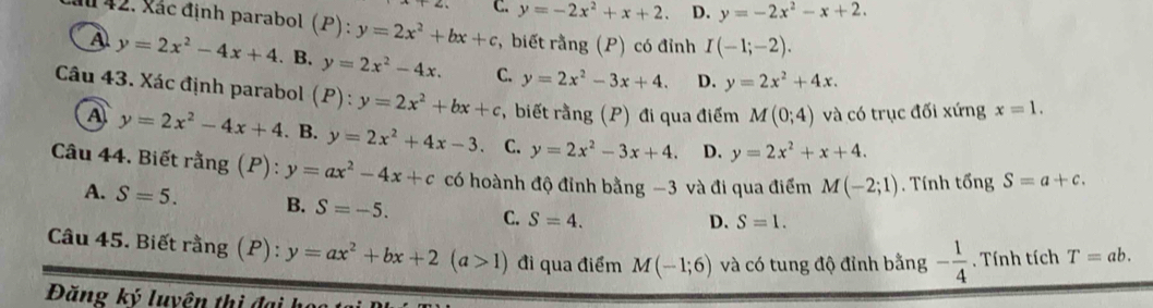 C. y=-2x^2+x+2. D. y=-2x^2-x+2. 
M 42. Xác định parabol 6 y=2x^2+bx+c *, biết rằng (P) có đỉnh I(-1;-2).
A y=2x^2-4x+4. B. y=2x^2-4x. C. y=2x^2-3x+4. D. y=2x^2+4x. 
Câu 43. Xác định parabol (P):y=2x^2+bx+c , biết rằng (P) đi qua điểm M(0;4) và có trục đối xứng x=1.
A y=2x^2-4x+4. B. y=2x^2+4x-3 C. y=2x^2-3x+4. D. y=2x^2+x+4. 
Câu 44. Biết rằng (P): y=ax^2-4x+c có hoành độ đỉnh bằng −3 và đi qua điểm M(-2;1). Tính tổng S=a+c.
A. S=5. B. S=-5. C. S=4.
D. S=1. 
Câu 45. Biết rằng (P): y=ax^2+bx+2(a>1) đi qua điểm M(-1;6) và có tung độ đỉnh bằng - 1/4 . Tính tích T=ab. 
Đăng ký luyện thị đại học