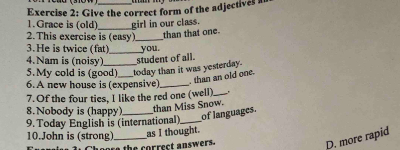 Cau (310w) 
Exercise 2 : G ive the correct form of the adjectives 
1.Grace is (old)_ girl in our class. 
2. This exercise is (easy)_ than that one. 
3.He is twice (fat)_ you. 
4.Nam is (noisy) student of all. 
5.My cold is (good) today than it was yesterday. 
6. A new house is (expensive)_ . than an old one. 
7. Of the four ties, I like the red one (well)_ . 
8. Nobody is (happy) than Miss Snow. 
9. Today English is (international)_ of languages. 
10.John is (strong)_ as I thought. 
th e correct answers. 
D. more rapid