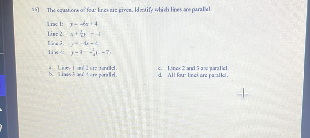 The equations of four lines are given. Identify which lines are parallel.
Line 1: y=-6x+4
Line 2: x+ 1/6 y=-1
Linc 3: y=-4x+4
Line 4: y-9-- 1/4 (x-7)
a. Lines 1 and 2 are parallel. c. Lines 2 and 3 are parallel.
b. Lines 3 and 4 are parallel. d. All four lines are parallel.