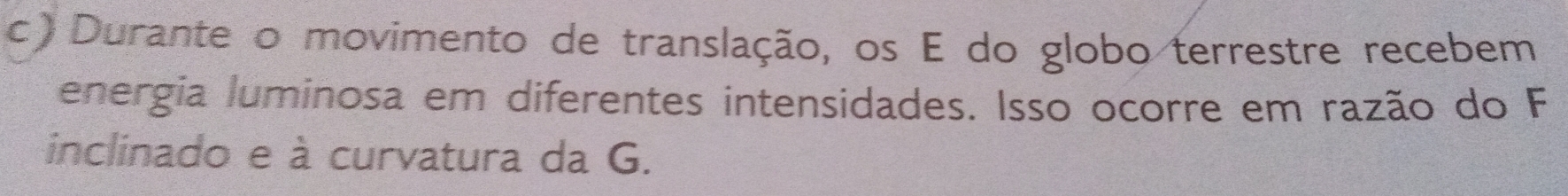 Durante o movimento de translação, os E do globo terrestre recebem 
energia luminosa em diferentes intensidades. Isso ocorre em razão do F 
inclinado e à curvatura da G.