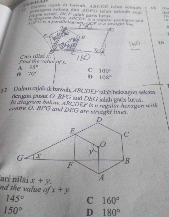 Dalam rajah di bawah, ABCDE ialah sebuah 15 Dia
pe    sekata dan ADFG   i ah seb uah  dal
empat selari. DCF ialah garis lurus.
Th
i diagram below, ABCDE is a regular pentagon and in
16
Cari nilai x.
Find the value of x.
A 35°
C 100°
B 70°
D 108°
1
12 Dalam rajah di bawah, ABCDEF ialah heksagon sekata
dengan pusat O. BFG and DEG ialah garis lurus.
In diagram below, ABCDEF is a regular hexagon with
centre O. BFG and DEG are straight lines.
nd the value of x+y.
145°
C 160°
150°
D 180°