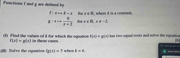 Functions f and g are defined by
f:xto k-x for x∈ R , where k is a constant,
g:xto  9/x+2  for x∈ R, x!= -2. 
(I) Find the values of k for which the equation f(x)=g(x) has two equal roots and solve the equation
f(x)=g(x) in these cases. [6] 
% meet.google.can 
(II) Solve the equation fg(x)=5 when k=6. A Airene Ailing