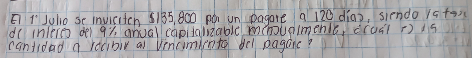 E1 1° Julio se invieiten $135, 800 po un Dagare 9 120 dia), siendo 1ato)( 
de interes dei 91, anual capitalizable mhoupimente, c(uál t) is 
cantidad a recibiv al vencimiento bel pagale?