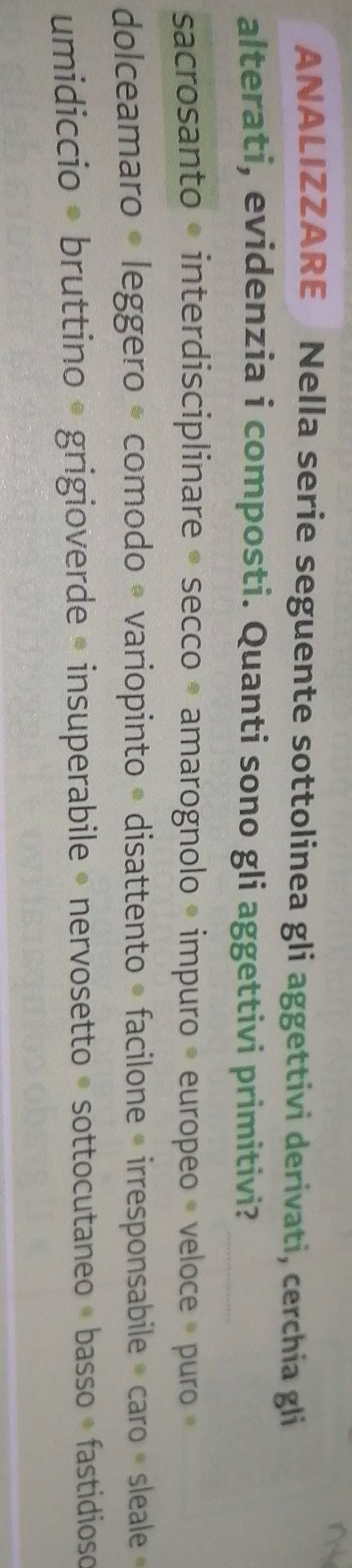 ANALIZZARE Nella serie seguente sottolinea gli aggettivi derivati, cerchia gli 
alterati, evidenzia i composti. Quanti sono gli aggettivi primitivi?_ 
sacrosanto • interdisciplinare « secco » amarognolo » impuro « europeo » veloce » puro » 
dolceamaro « leggero * comodo • variopinto » disattento » facilone « irresponsabile » caro » sleale » 
umidiccio * bruttino * grigioverde • insuperabile » nervosetto » sottocutaneo « basso » fastidioso