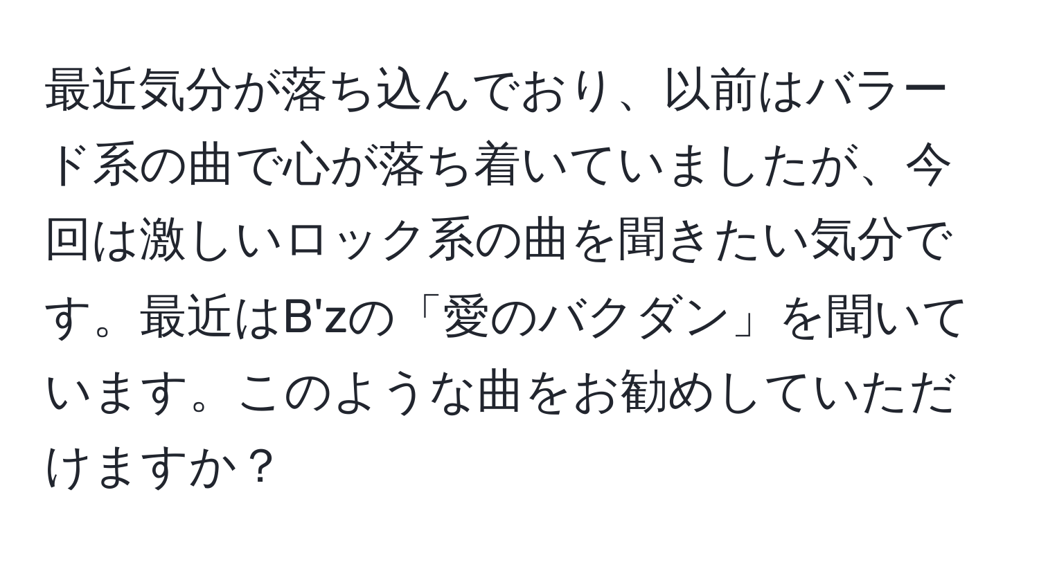 最近気分が落ち込んでおり、以前はバラード系の曲で心が落ち着いていましたが、今回は激しいロック系の曲を聞きたい気分です。最近はB'zの「愛のバクダン」を聞いています。このような曲をお勧めしていただけますか？