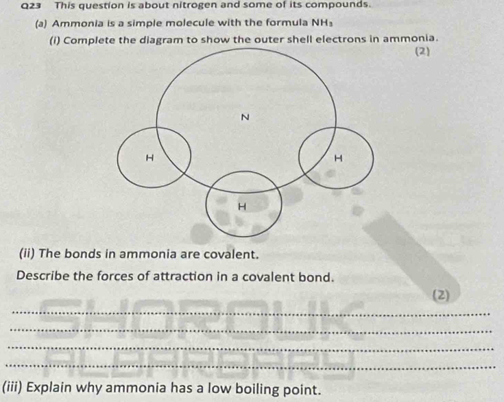 This question is about nitrogen and some of its compounds. 
(a) Ammonia is a simple molecule with the formula NH
(i) Complete the diagram to show the outer shell electrons in ammonia. 
(2) 
(ii) The bonds in ammonia are covalent. 
Describe the forces of attraction in a covalent bond. 
(2) 
_ 
_ 
_ 
_ 
(iii) Explain why ammonia has a low boiling point.