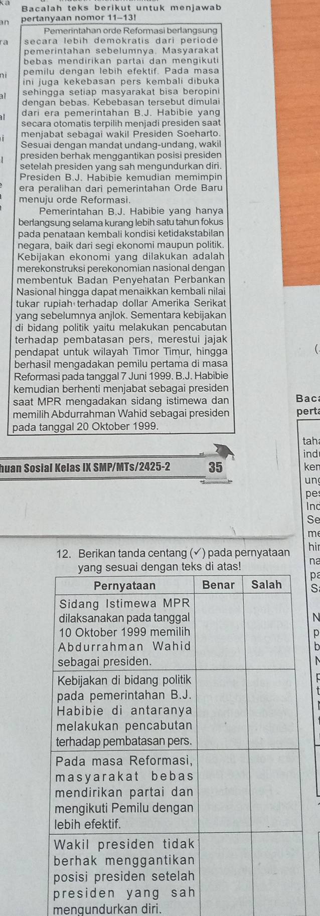 Bacalah teks berikut untuk menjawab
pertanyaan nomor  1 1 -  13
Pemerintahan orde Reformasi berlangsung
ra secara lebih demokratis dari periodė
pemerintahan sebelumnya. Masyarakat
bebas mendirikan partai dan mengikuti 
ní pemilu dengan lebih efektif. Pada masa
ini juga kekebasan pers kembali dibuka
al sehingga setiap masyarakat bisa beropini 
dengan bebas. Kebebasan tersebut dimulai
dari era pemerintahan B.J. Habibie yang
secara otomatis terpilih menjadi presiden saat
menjabat sebagai wakil Presiden Soeharto.
Sesuai dengan mandat undang-undang, wakil
presiden berhak menggantikan posisi presiden
setelah presiden yang sah mengundurkan diri.
Presiden B.J. Habibie kemudian memimpin
era peralihan dari pemerintahan Orde Baru
menuju orde Reformasi
Pemerintahan B.J. Habibie yang hanya
berlangsung selama kurang lebih satu tahun fokus
pada penataan kembali kondisi ketidakstabilan
negara, baik dari segi ekonomi maupun politik.
Kebijakan ekonomi yang dilakukan adalah
merekonstruksi perekonomian nasional dengan
membentuk Badan Penyehatan Perbankan
Nasional hingga dapat menaikkan kembali nilai
tukar rupiah terhadap dollar Amerika Serikat
yang sebelumnya anjlok. Sementara kebijakan
di bidang politik yaitu melakukan pencabutan
terhadap pembatasan pers, merestui jajak
pendapat untuk wilayah Timor Timur, hingga
berhasil mengadakan pemilu pertama di masa
Reformasi pada tanggal 7 Juni 1999. B.J. Habibie
kemudian berhenti menjabat sebagai presiden
saat MPR mengadakan sidang istimewa dan Bac
memilih Abdurrahman Wahid sebagai presiden perta
pada tanggal 20 Oktober 1999.
tah
ind
huan Sosial Kelas IX SMP/MTs/2425-2 35 ken
un
pe
ind
Se
me
12. Berikan tanda centang (√) pada pernyataan
hir
na
pa
S
N
p
b
mengundurkan diri.