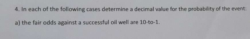 In each of the following cases determine a decimal value for the probability of the event: 
a) the fair odds against a successful oil well are 10 -to -1.