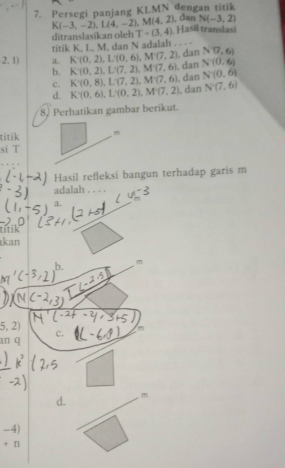 Persegi panjang KLMN dengan titik
, dan N(-3,2)
K(-3,-2), L(4,-2), M(4,2). Hasil translasi
ditranslasikan oleh T=(3,4)
titik K, L, M, dan N adalah . . . .
2, 1) a. K'(0,2), L'(0,6), M'(7,2) , dan N'(7,6)
b. K'(0,2), L'(7,2), M'(7,6) , dan N'(0,6)
C. K'(0,8), L'(7,2), M'(7,6) , dan N'(0,6)
d. K'(0,6), L'(0,2), M'(7,2) , dan N'(7,6)
8, Perhatikan gambar berikut.
titik
si T
Hasil refleksi bangun terhadap garis m
adalah . . . .
a.
titik
kan
m
5,2)
C.
m
an q
d.
m
-4)
+n