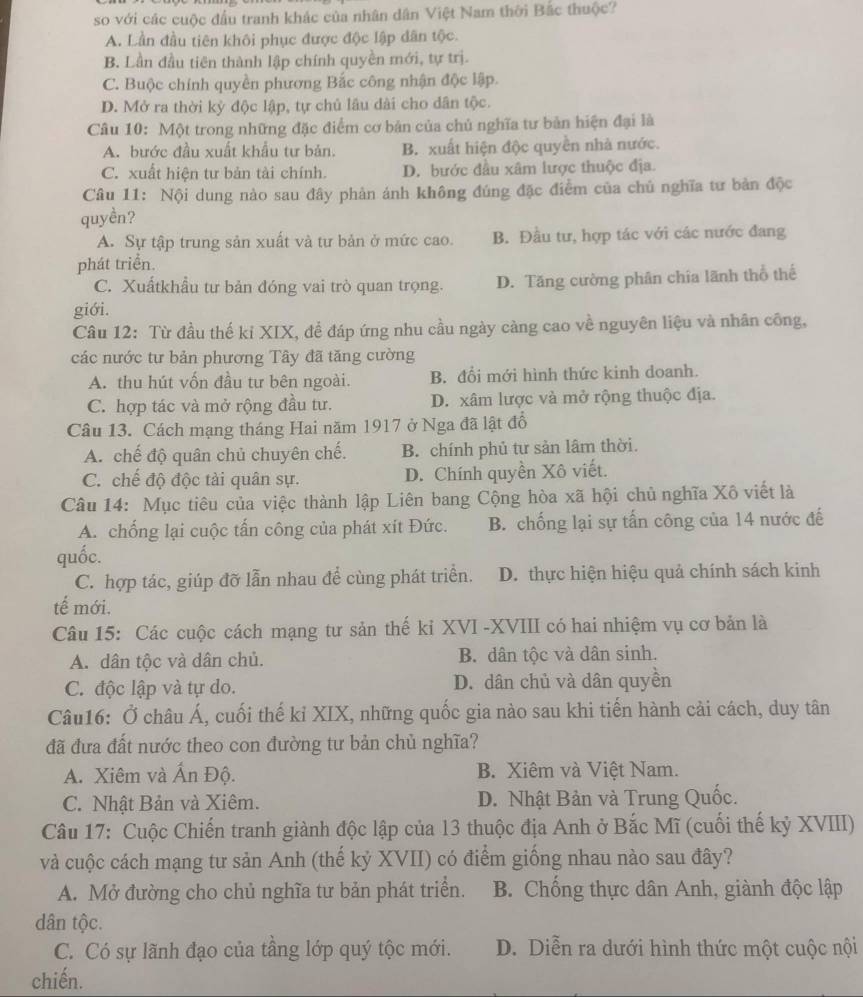 so với các cuộc đầu tranh khác của nhân dân Việt Nam thời Bắc thuộc?
A. Lần đầu tiên khôi phục được độc lập dân tộc.
B. Lần đầu tiên thành lập chính quyền mới, tự trị.
C. Buộc chính quyền phương Bắc công nhận độc lập.
D. Mở ra thời kỳ độc lập, tự chủ lâu đài cho dân tộc.
Câu 10: Một trong những đặc điểm cơ bản của chủ nghĩa tư bản hiện đại là
A. bước đầu xuất khẩu tư bản. B. xuất hiện độc quyền nhà nước.
C. xuất hiện tư bản tài chính. D. bước đầu xâm lược thuộc địa.
Câu 11: Nội dung nào sau đây phản ánh không đúng đặc điểm của chủ nghĩa tư bản độc
quyền?
A. Sự tập trung sản xuất và tư bản ở mức cao. B. Đầu tư, hợp tác với các nước đang
phát triển.
C. Xuấtkhẩu tư bản đóng vai trò quan trọng. D. Tăng cường phân chia lãnh thổ thế
giới.
Câu 12: Từ đầu thế kỉ XIX, đề đáp ứng nhu cầu ngày càng cao về nguyên liệu và nhân công,
các nước tư bản phương Tây đã tăng cường
A. thu hút vốn đầu tư bên ngoài. B. đổi mới hình thức kinh doanh.
C. hợp tác và mở rộng đầu tư. D. xâm lược và mở rộng thuộc địa.
Câu 13. Cách mạng tháng Hai năm 1917 ở Nga đã lật đồ
A. chế độ quân chủ chuyên chế. B. chính phủ tư sản lâm thời.
C. chế độ độc tài quân sự. D. Chính quyền Xô viết.
Câu 14: Mục tiêu của việc thành lập Liên bang Cộng hòa xã hội chủ nghĩa Xô viết là
A. chống lại cuộc tấn công của phát xít Đức. B. chống lại sự tấn công của 14 nước đế
quốc.
C. hợp tác, giúp đỡ lẫn nhau để cùng phát triển. D. thực hiện hiệu quả chính sách kinh
tế mới.
Câu 15: Các cuộc cách mạng tư sản thế kỉ XVI -XVIII có hai nhiệm vụ cơ bản là
A. dân tộc và dân chủ. B. dân tộc và dân sinh.
C. độc lập và tự do. D. dân chủ và dân quyền
Câu16: Ở châu Á, cuối thế kỉ XIX, những quốc gia nào sau khi tiến hành cải cách, duy tân
đã đưa đất nước theo con đường tư bản chủ nghĩa?
A. Xiêm và Ấn Độ. B. Xiêm và Việt Nam.
C. Nhật Bản và Xiêm. D. Nhật Bản và Trung Quốc.
Câu 17: Cuộc Chiến tranh giành độc lập của 13 thuộc địa Anh ở Bắc Mĩ (cuối thế kỷ XVIII)
và cuộc cách mạng tư sản Anh (thế kỷ XVII) có điểm giống nhau nào sau đây?
A. Mở đường cho chủ nghĩa tư bản phát triển. B. Chống thực dân Anh, giành độc lập
dân tộc.
C. Có sự lãnh đạo của tầng lớp quý tộc mới. D. Diễn ra dưới hình thức một cuộc nội
chiến.