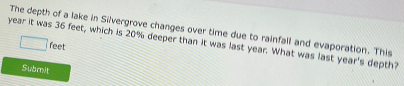 The depth of a lake in Silvergrove changes over time due to rainfall and evaporation. This
year it was 36 feet, which is 20% deeper than it was last year. What was last year's depth?
□ feet
Submit