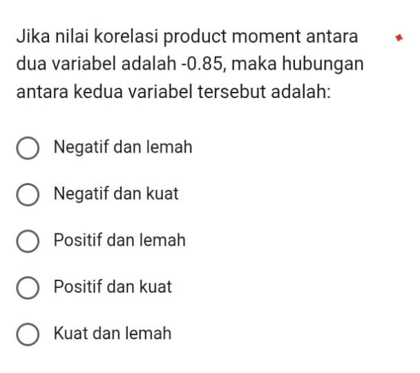 Jika nilai korelasi product moment antara
dua variabel adalah -0.85, maka hubungan
antara kedua variabel tersebut adalah:
Negatif dan lemah
Negatif dan kuat
Positif dan lemah
Positif dan kuat
Kuat dan lemah