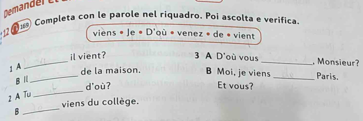 Demandere 
12 (1 Completa con le parole nel riquadro. Poi ascolta e verifica. 
viens • Je ● D'où • venez • de • vient 
_il vient? 3 A D'où vous _, Monsieur? 
1 A 
B Moi, je viens 
_de la maison. _Paris. 
B I 
_ 
d'où? Et vous? 
2 A Tu 
viens du collège. 
B 
_