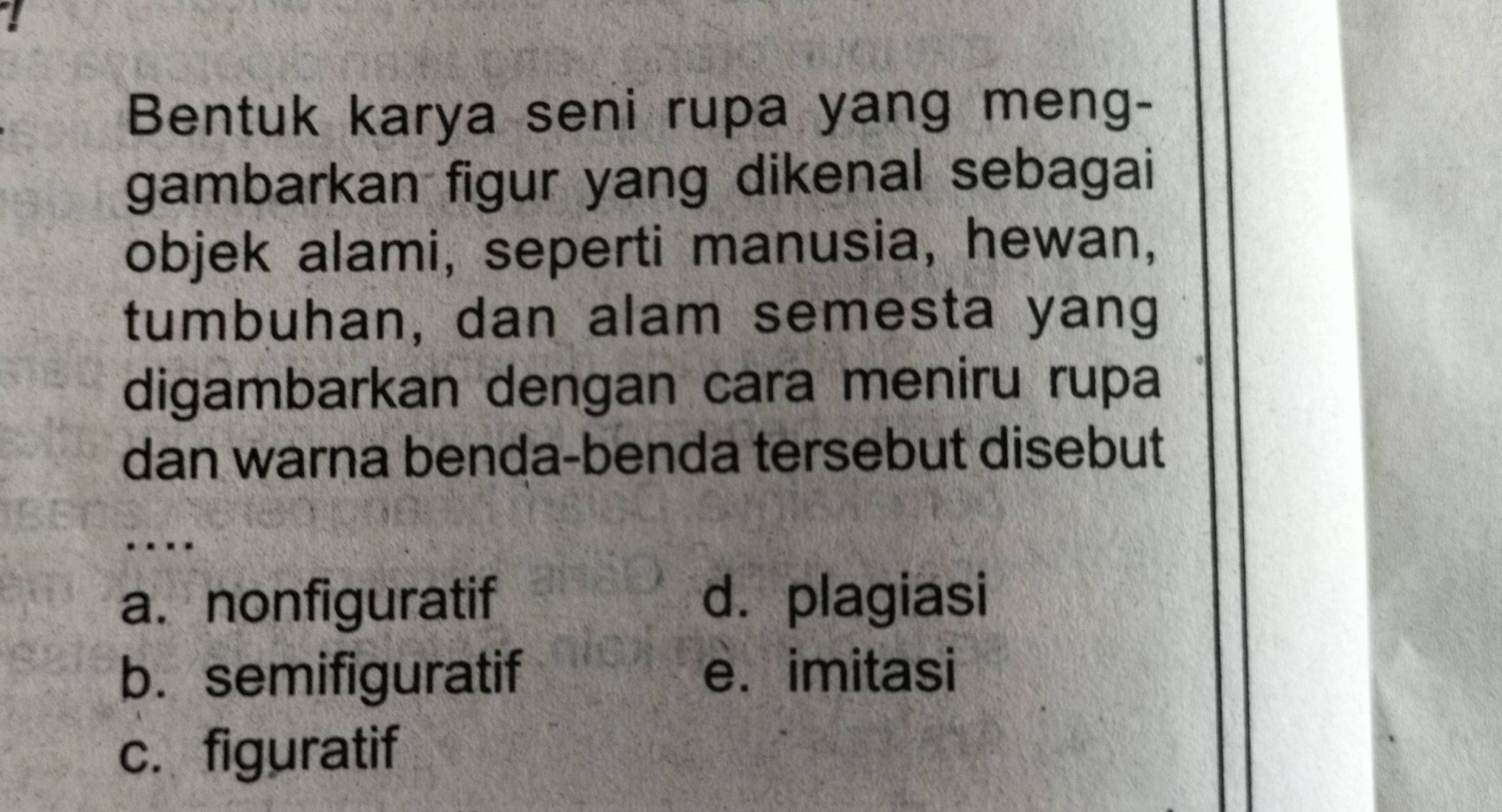 Bentuk karya seni rupa yang meng-
gambarkan figur yang dikenal sebagai
objek alami, seperti manusia, hewan,
tumbuhan, dan alam semesta yang
digambarkan dengan cara meniru rupa
dan warna benda-benda tersebut disebut
_
…
a. nonfiguratif d. plagiasi
b. semifiguratif e. imitasi
c. figuratif