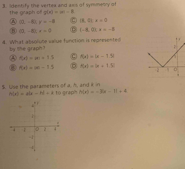 Identify the vertex and axis of symmetry of
the graph of g(x)=|x|-8.
A (0,-8); y=-8 (8,0); x=0
B (0,-8); x=0 (-8,0); x=-8
4. What absolute value function is represented
by the graph?
A f(x)=|x|+1.5 C f(x)=|x-1.5|
B f(x)=|x|-1.5 D f(x)=|x+1.5|
5. Use the parameters of a, h, and k in
h(x)=a|x-h|+k to graph h(x)=-3|x-1|+4.