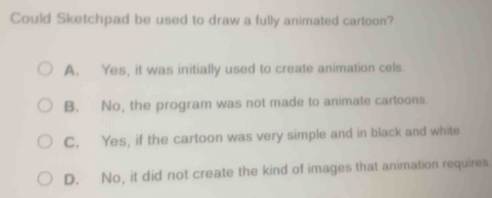 Could Sketchpad be used to draw a fully animated cartoon?
A. Yes, it was initially used to create animation cels.
B. No, the program was not made to animate cartoons.
C. Yes, if the cartoon was very simple and in black and white.
D. No, it did not create the kind of images that animation requires