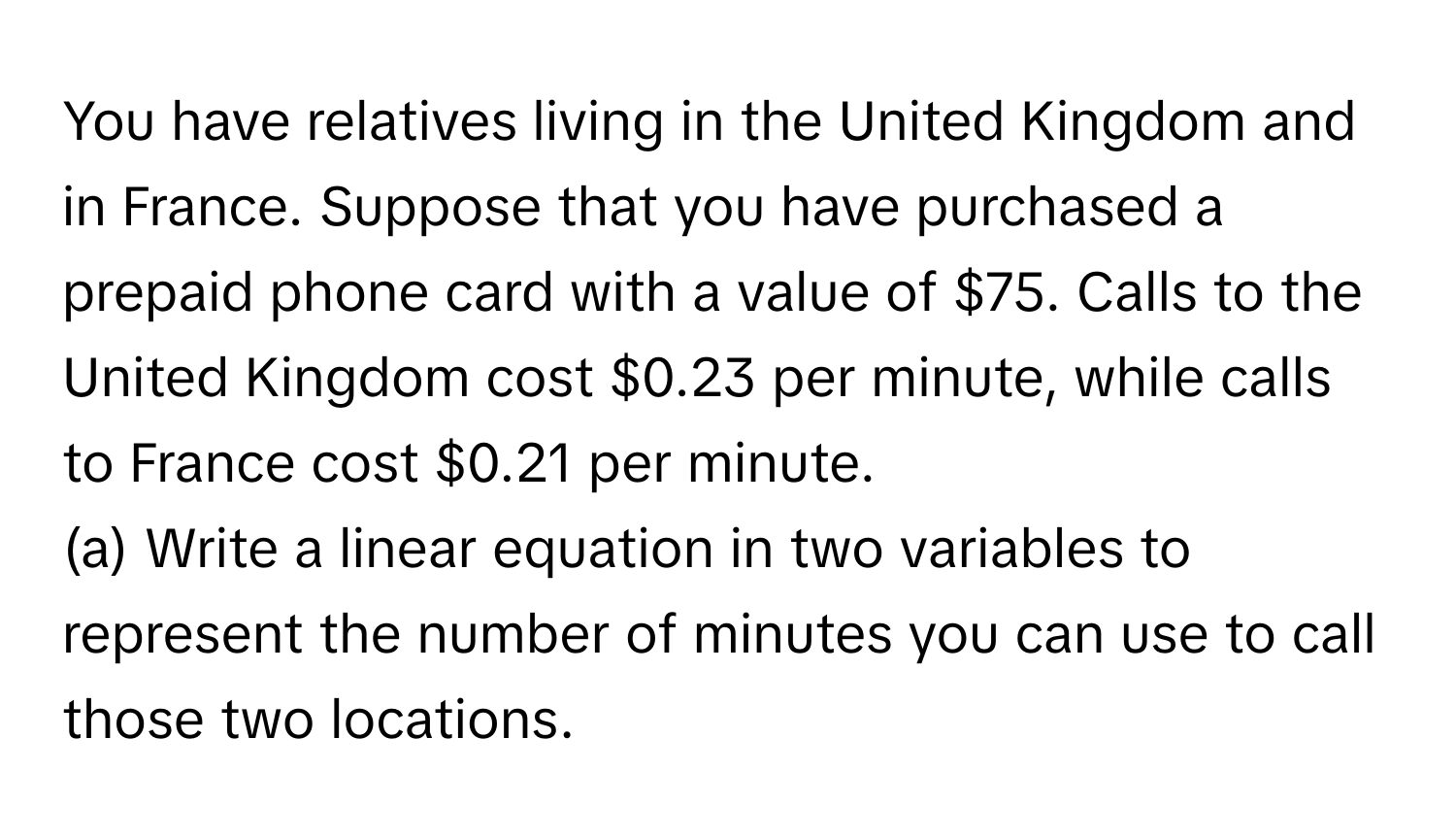 You have relatives living in the United Kingdom and in France. Suppose that you have purchased a prepaid phone card with a value of $75. Calls to the United Kingdom cost $0.23 per minute, while calls to France cost $0.21 per minute.

(a) Write a linear equation in two variables to represent the number of minutes you can use to call those two locations.