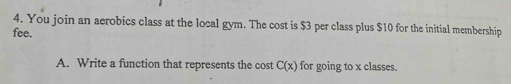 You join an aerobics class at the local gym. The cost is $3 per class plus $10 for the initial membership 
fee. 
A. Write a function that represents the cost C(x) for going to x classes.