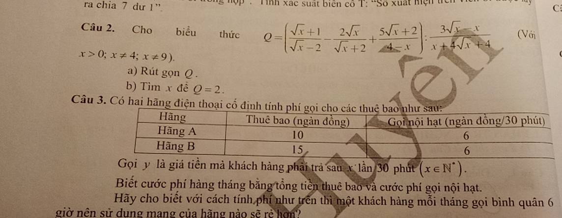 ra chia 7 dư 1” Tình xác suất biên cô T: 'Số xuất hện tiên 
C 
Câu 2. Cho biểu thức Q=( (sqrt(x)+1)/sqrt(x)-2 - 2sqrt(x)/sqrt(x)+2 + (5sqrt(x)+2)/4-x ): (3sqrt(x)-x)/x+4sqrt(x)+4  (Với
x>0; x!= 4; x!= 9). 
a) Rút gọn Q. 
b) Tìm x đề Q=2. 
Câu 3. Có hai hãng điện thoại cổ 
à giá tiền mà khách hàng phải trả saukIhat aI n 3 0 phút (x∈ N^*). 
Biết cước phí hàng tháng bằng tổng tiền thuê bao và cước phí gọi nội hạt. 
Hãy cho biết với cách tính phí như trên thì một khách hàng mỗi tháng gọi bình quân 6 
giờ nên sử dung mang của hãng nào sẽ rẻ hơn?