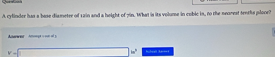 cylinder has a base diameter of 12in and a height of 7in. What is its volume in cubic in, to the nearest tenths place? 
Answer Attempt 1 out of 3
V=□ in^3 Submit Answet