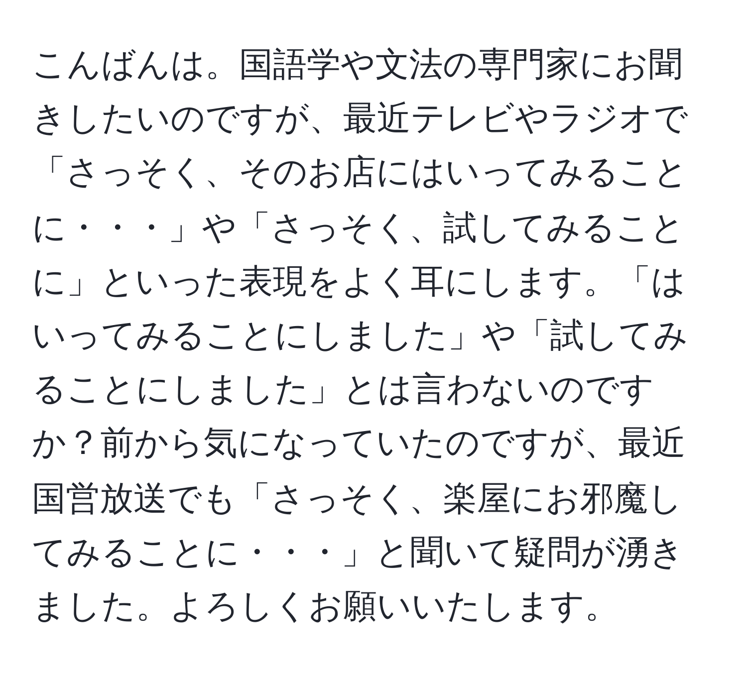 こんばんは。国語学や文法の専門家にお聞きしたいのですが、最近テレビやラジオで「さっそく、そのお店にはいってみることに・・・」や「さっそく、試してみることに」といった表現をよく耳にします。「はいってみることにしました」や「試してみることにしました」とは言わないのですか？前から気になっていたのですが、最近国営放送でも「さっそく、楽屋にお邪魔してみることに・・・」と聞いて疑問が湧きました。よろしくお願いいたします。