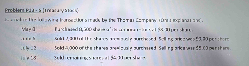 Problem P13 - 5 (Treasury Stock) 
Journalize the following transactions made by the Thomas Company. (Omit explanations). 
May 8 Purchased 8,500 share of its common stock at $8.00 per share. 
June 5 Sold 2,000 of the shares previously purchased. Selling price was $9.00 per share. 
July 12 Sold 4,000 of the shares previously purchased. Selling price was $5.00 per share. 
July 18 Sold remaining shares at $4.00 per share.