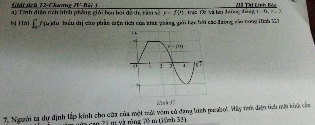 Giải tích 12-Chương IV-Bài 3 Hồ Thị Linh Bảo
a) Tính diện tích hình phẳng giới hạn bởi đồ thị hàm số y=f(t) , trục Ot và hai đường thăng t=0,t=2.
b) Hỏi ∈t _0^1f(u)du biểu thị cho phần diện tích của hình phẳng giới hạn bởi các đường nào trong Hình 32?
Hình 32
7. Người ta dự định lắp kính cho cửa của một mái vòm có dạng hình parabol. Hãy tính diện tích mặt kính cằn
Tra cao 21 m và rộng 70 m (Hình 33).