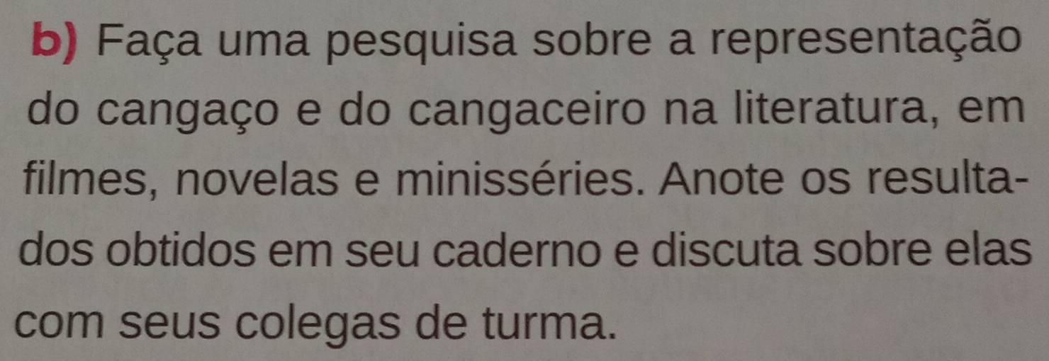 Faça uma pesquisa sobre a representação 
do cangaço e do cangaceiro na literatura, em 
filmes, novelas e minisséries. Anote os resulta- 
dos obtidos em seu caderno e discuta sobre elas 
com seus colegas de turma.