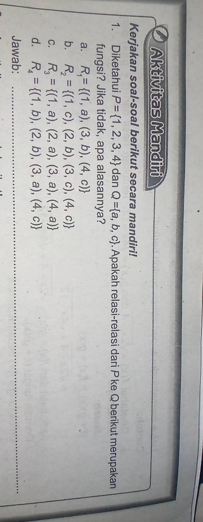 Aktivitas Mandiri
Kerjakan soal-soal berikut secara mandiri!
1. Diketahui P= 1,2,3,4 dan Q= a,b,c. Apakah relasi-relasi dari P ke Q berikut merupakan
fungsi? Jika tidak, apa alasannya?
a. R_1= (1,a),(3,b),(4,c)
b. R_2= (1,c),(2,b),(3,c),(4,c)
C. R_3= (1,a),(2,a),(3,a),(4,a)
d. R_4= (1,b),(2,b),(3,a),(4,c)
Jawab:_
_