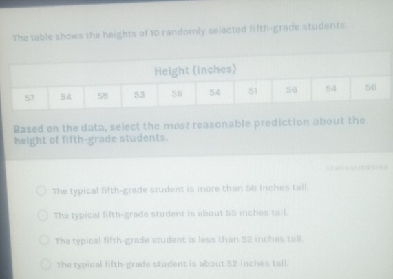 The table shows the heights of 10 randomly selected fifth-grade students.
hes)
Based on the data, select the most reasonable prediction about the
height of fifth-grade students.
1 2 a (14 (( ) s( n 5
The typical fifth-grade student is more than 58 inches tall.
The typical fifth-grade student is about 55 inches tall.
The typical fifth-grade student is less than 52 inches tall.
The typical fifth-grade student is about 52 inches tall.