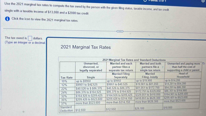 Use the 2021 marginal tax rates to compute the tax owed by the person with the given filing status, taxable income, and tax credit. 
single with a taxable income of $13,000 and a $2000 tax credit 
Click the icon to view the 2021 marginal tax rates. 
The tax owed is □ dollars. 
(Type an integer or a decimal 
2021 Marginal Tax Rates