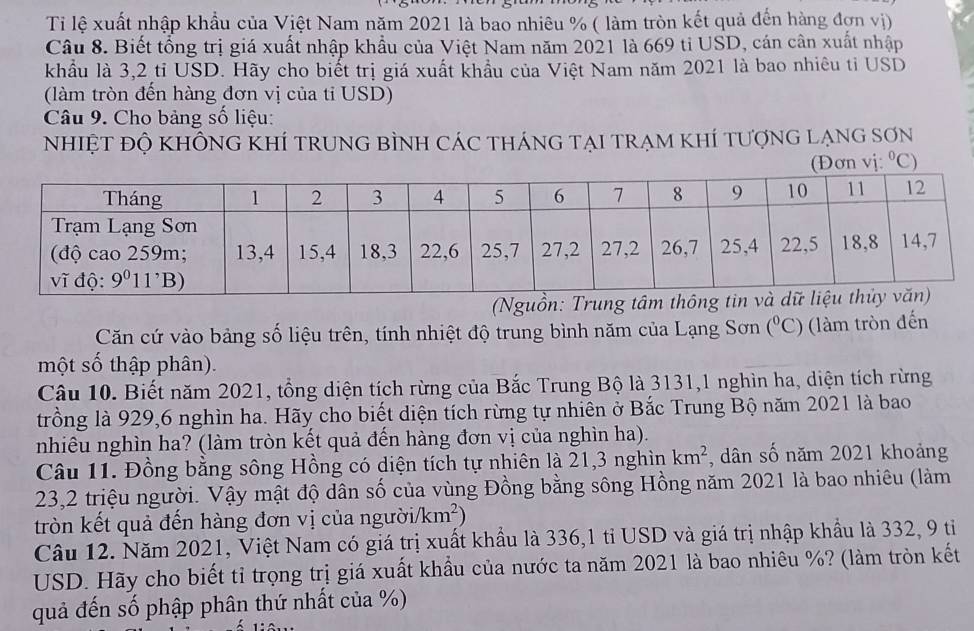 Ti lệ xuất nhập khẩu của Việt Nam năm 2021 là bao nhiêu % ( làm tròn kết quả đến hàng đợn vị)
Câu 8. Biết tổng trị giá xuất nhập khẩu của Việt Nam năm 2021 là 669 tỉ USD, cán cân xuất nhập
khẩu là 3,2 tỉ USD. Hãy cho biết trị giá xuất khẩu của Việt Nam năm 2021 là bao nhiêu tỉ USD
(làm tròn đến hàng đơn vị của tỉ USD)
Câu 9. Cho bảng số liệu:
NhIệT ĐỘ KHÔNG KHÍ trUNG BÌNH CáC tHánG TẠI TRẠM KhÍ tượnG lẠNG SơN°C
(Nguồn: Trung
Căn cứ vào bảng số liệu trên, tính nhiệt độ trung bình năm của Lạng Sơn (^circ C) (làm tròn đến
một số thập phân).
Câu 10. Biết năm 2021, tổng diện tích rừng của Bắc Trung Bộ là 3131,1 nghìn ha, diện tích rừng
trồng là 929,6 nghìn ha. Hãy cho biết diện tích rừng tự nhiên ở Bắc Trung Bộ năm 2021 là bao
nhiêu nghìn ha? (làm tròn kết quả đến hàng đơn vị của nghìn ha).
Câu 11. Đồng bằng sông Hồng có diện tích tự nhiên là 21,3 nghìn km^2 , dân số năm 2021 khoảng
23,2 triệu người. Vậy mật độ dân số của vùng Đồng bằng sông Hồng năm 2021 là bao nhiêu (làm
tròn kết quả đến hàng đơn vị của ngườii /km^2)
Câu 12. Năm 2021, Việt Nam có giá trị xuất khẩu là 336,1 tỉ USD và giá trị nhập khẩu là 332, 9 tiỉ
USD. Hãy cho biết tỉ trọng trị giá xuất khẩu của nước ta năm 2021 là bao nhiêu %? (làm tròn kết
quả đến số phập phân thứ nhất của %)