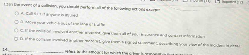 imported (11) Imported (12) [
13.in the event of a collision, you should perform all of the following actions except:
A. Call 911 if anyone is injured
B. Move your vehicle out of the lane of traffic
C. If the collision involved another motorist, give them all of your insurance and contact information
D. If the collision involved another motorist, give them a signed statement, describing your view of the incident in detail
14._ refers to the amount for which the driver is responsible t