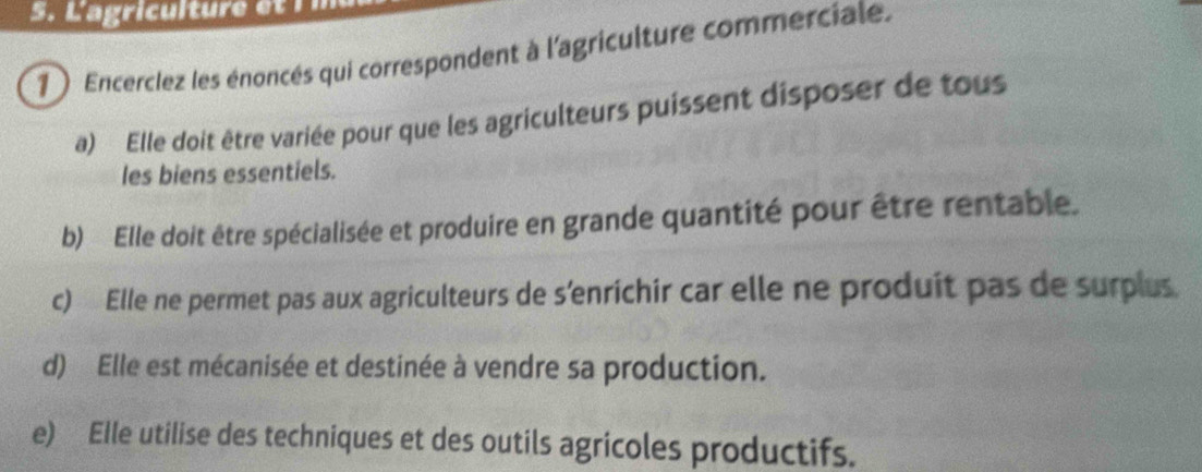 Lagriculture e 
1 ) Encerclez les énoncés qui correspondent à l'agriculture commerciale.
a) Elle doit être variée pour que les agriculteurs puissent disposer de tous
les biens essentiels.
b) Elle doit être spécialisée et produire en grande quantité pour être rentable.
c) Elle ne permet pas aux agriculteurs de s'enrichir car elle ne produit pas de surplus
d) Elle est mécanisée et destinée à vendre sa production.
e) Elle utilise des techniques et des outils agricoles productifs.