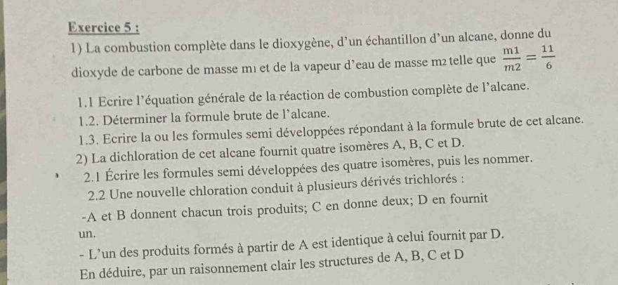 La combustion complète dans le dioxygène, d’un échantillon d’un alcane, donne du 
dioxyde de carbone de masse mı et de la vapeur d’eau de masse m2 telle que  m1/m2 = 11/6 
1.1 Ecrire l'équation générale de la réaction de combustion complète de l'alcane. 
1.2. Déterminer la formule brute de l'alcane. 
1.3. Ecrire la ou les formules semi développées répondant à la formule brute de cet alcane. 
2) La dichloration de cet alcane fournit quatre isomères A, B, C et D. 
2.1 Écrire les formules semi développées des quatre isomères, puis les nommer. 
2.2 Une nouvelle chloration conduit à plusieurs dérivés trichlorés : 
-A et B donnent chacun trois produits; C en donne deux; D en fournit 
un. 
- L’un des produits formés à partir de A est identique à celui fournit par D. 
En déduire, par un raisonnement clair les structures de A, B, C et D