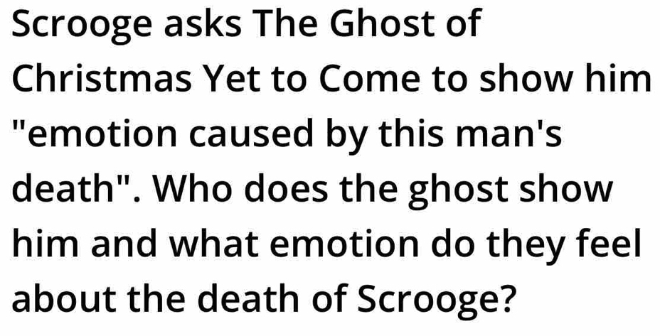 Scrooge asks The Ghost of 
Christmas Yet to Come to show him 
"emotion caused by this man's 
death". Who does the ghost show 
him and what emotion do they feel 
about the death of Scrooge?